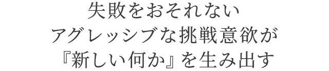 失敗をおそれないアグレッシブな挑戦意欲が『新しい何か』を生み出す