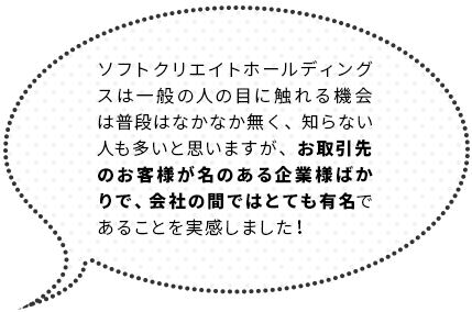 ソフトクリエイトホールディングスは一般の人の目に触れる機会は普段はなかなか無く、知らない人も多いと思いますが、お取引先のお客様が名のある企業様ばかりで、会社の間ではとても有名であることを実感しました！