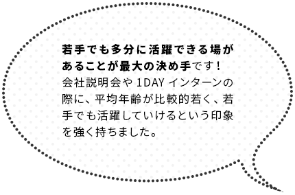 若手でも多分に活躍できる場があることが最大の決め手です！会社説明会や1DAYインターンの際に、平均年齢が比較的若く、若手でも活躍していけるという印象を強く持ちました。