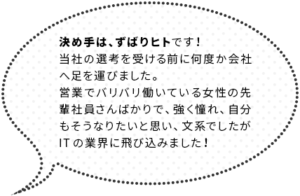 決め手は、ずばりヒトです！当社の選考を受ける前に何度か会社へ足を運びました。営業でバリバリ働いている女性の先輩社員さんばかりで、強く憧れ、自分もそうなりたいと思い、文系でしたがITの業界に飛び込みました！