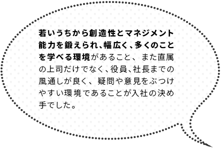 若いうちから創造性とマネジメント能力を鍛えられ、幅広く、多くのことを学べる環境があること、また直属の上司だけでなく、役員、社長までの風通しが良く、疑問や意見をぶつけやすい環境であることが入社の決め手でした。