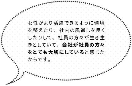 女性がより活躍できるように環境を整えたり、社内の風通しを良くしたりして、社員の方々が生き生きとしていて、会社が社員の方々をとても大切にしていると感じたからです。