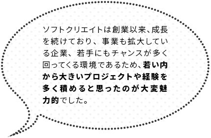 ソフトクエリエイトは創業以来、成長を続けており、事業も拡大している企業、若手にもチャンスが多く回ってくる環境であるため、若い内から大きいプロジェクトや経験を多く積めると思ったのが大変魅力的でした。