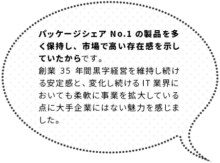 パッケージシェアNo.1の製品を多く保持し、市場で高い存在感を示していたからです。創業38年間黒字経営を維持し続ける安定感と、変化し続けるIT業界においても柔軟に事業を拡大している点に大手企業にはない魅力を感じました。